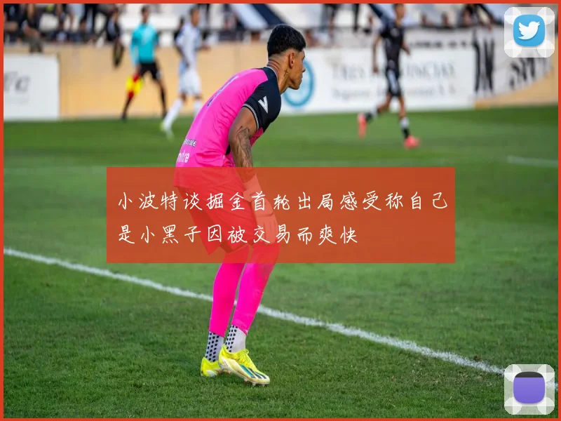 小波特谈掘金首轮出局感受称自己是小黑子因被交易而爽快