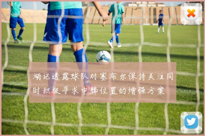 湖记透露球队对塞布尔保持关注同时积极寻求中锋位置的增强方案