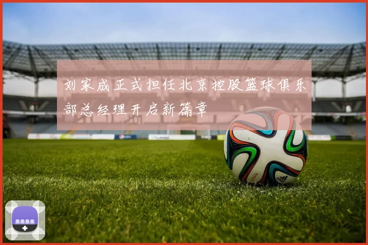 刘家成正式担任北京控股篮球俱乐部总经理开启新篇章