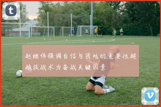赵继伟强调自信与团结的重要性超越技战术为备战关键因素
