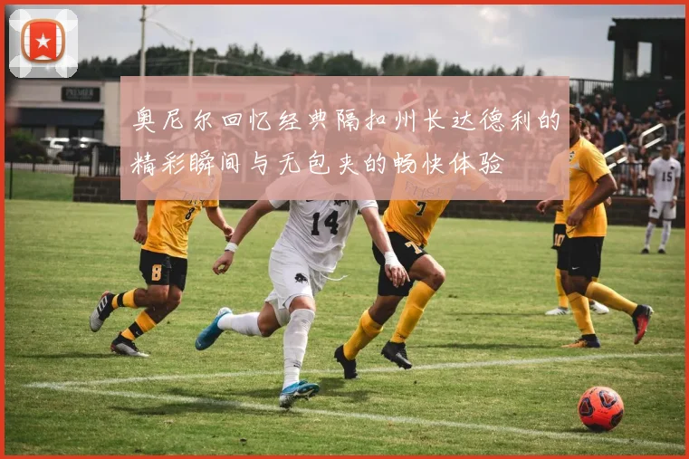 奥尼尔回忆经典隔扣州长达德利的精彩瞬间与无包夹的畅快体验