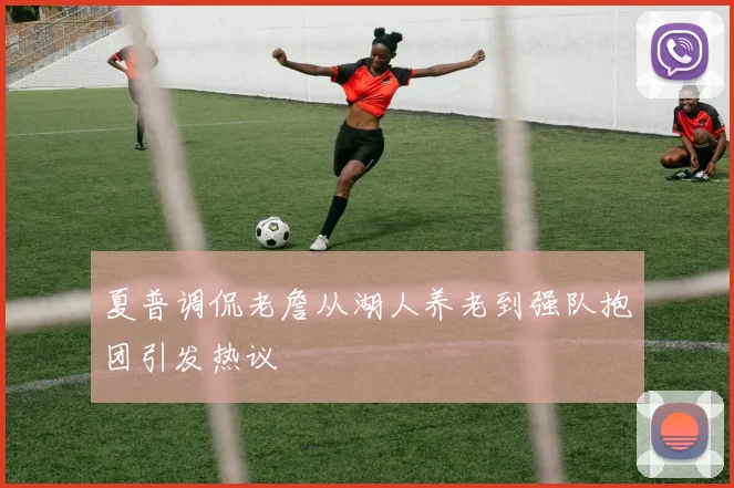 夏普调侃老詹从湖人养老到强队抱团引发热议