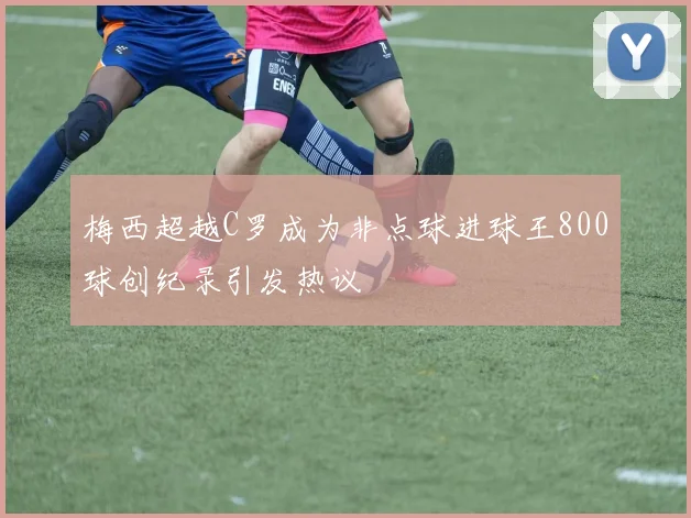 梅西超越C罗成为非点球进球王800球创纪录引发热议
