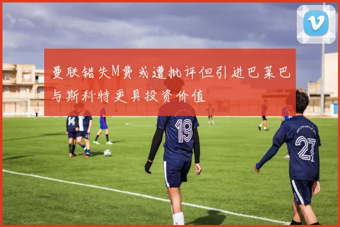 曼联错失M费或遭批评但引进巴莱巴与斯科特更具投资价值