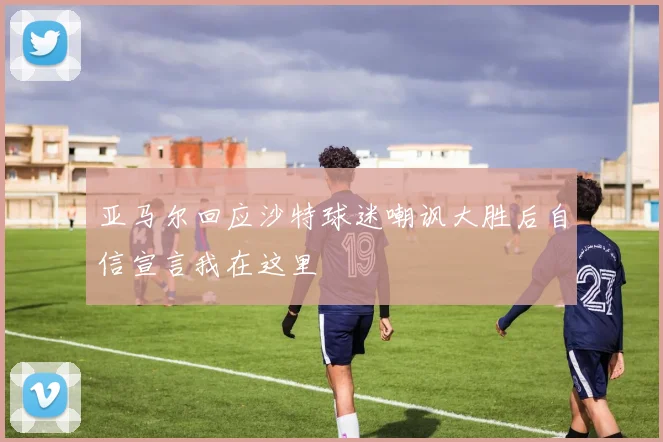 亚马尔回应沙特球迷嘲讽大胜后自信宣言我在这里