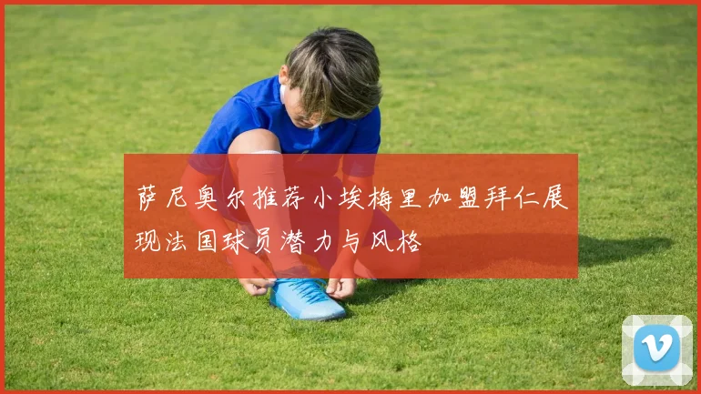 萨尼奥尔推荐小埃梅里加盟拜仁展现法国球员潜力与风格