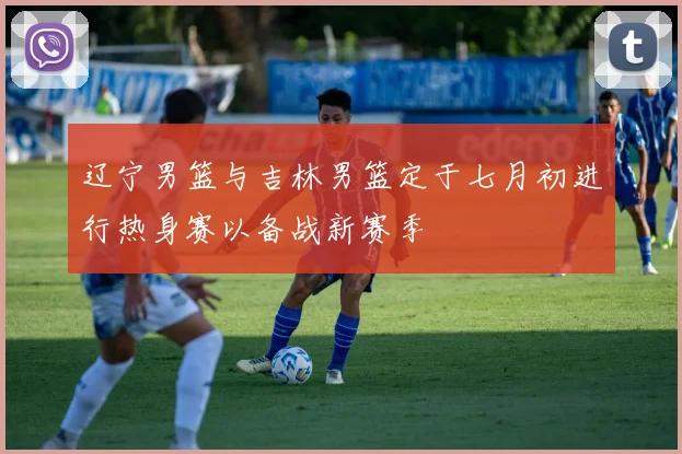 辽宁男篮与吉林男篮定于七月初进行热身赛以备战新赛季