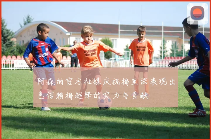 阿森纳官方社媒庆祝梅里诺表现出色信赖梅超锋的实力与贡献