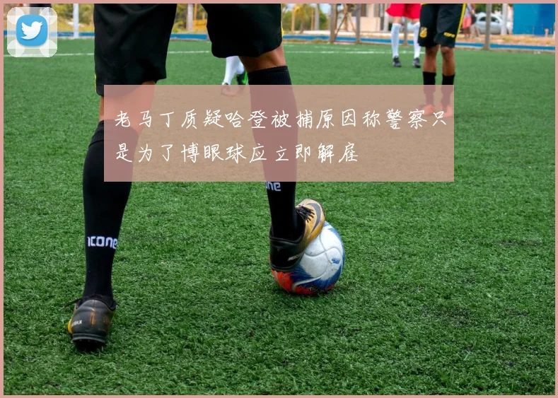 老马丁质疑哈登被捕原因称警察只是为了博眼球应立即解雇