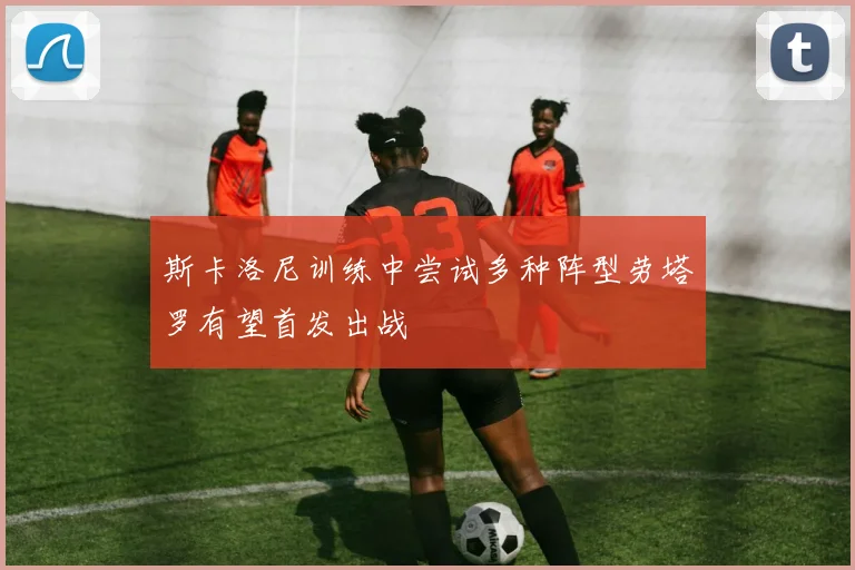 斯卡洛尼训练中尝试多种阵型劳塔罗有望首发出战