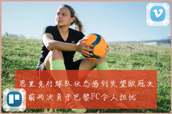 恩里克对球队状态感到失望欧冠决赛前两次负于巴黎FC令人担忧