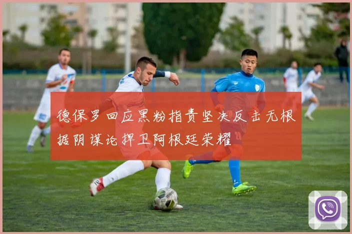 德保罗回应黑粉指责坚决反击无根据阴谋论捍卫阿根廷荣耀