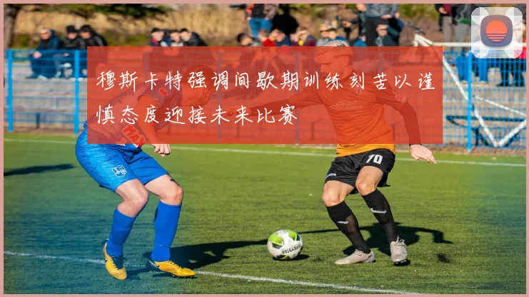 穆斯卡特强调间歇期训练刻苦以谨慎态度迎接未来比赛