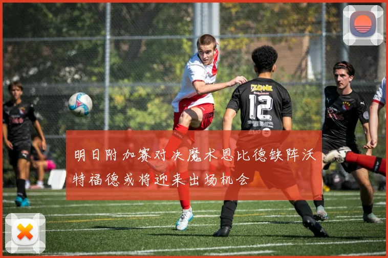 明日附加赛对决魔术恩比德缺阵沃特福德或将迎来出场机会