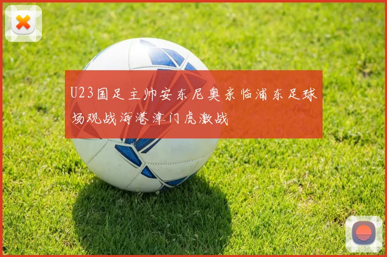 U23国足主帅安东尼奥亲临浦东足球场观战海港津门虎激战