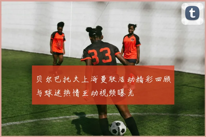 贝尔巴托夫上海曼联活动精彩回顾与球迷热情互动视频曝光