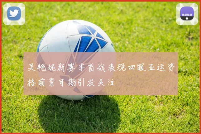 吴艳妮新赛季首战表现回暖亚运资格前景可期引发关注