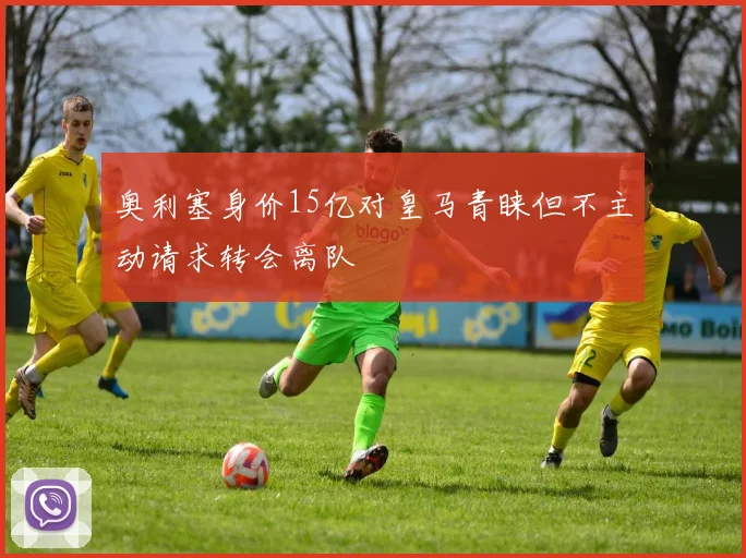 奥利塞身价15亿对皇马青睐但不主动请求转会离队