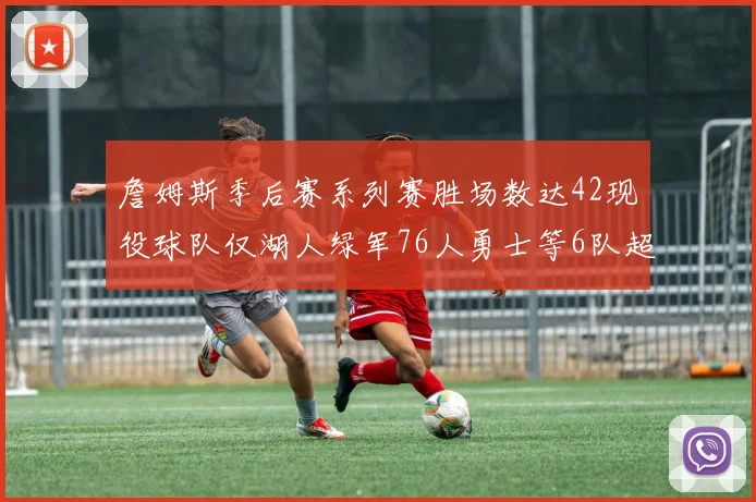 詹姆斯季后赛系列赛胜场数达42现役球队仅湖人绿军76人勇士等6队超越他
