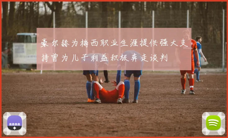 豪尔赫为梅西职业生涯提供强大支持曾为儿子利益积极奔走谈判