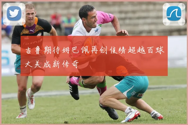吉鲁期待姆巴佩再创佳绩超越百球大关成新传奇