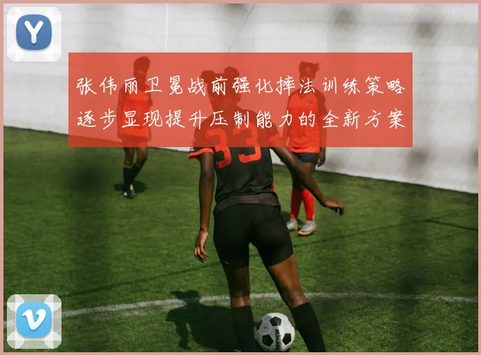 张伟丽卫冕战前强化摔法训练策略逐步显现提升压制能力的全新方案