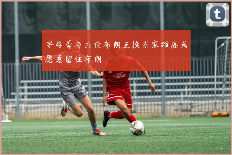 字母哥与杰伦布朗互换东家雄鹿或愿意留住布朗