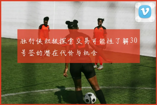 独行侠积极探索交易可能性了解30号签的潜在代价与机会