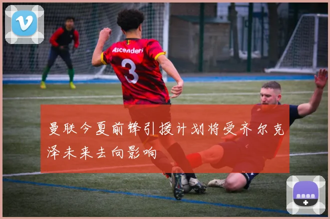 曼联今夏前锋引援计划将受齐尔克泽未来去向影响