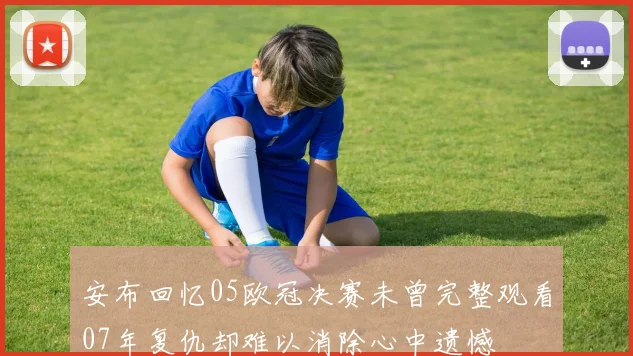 安布回忆05欧冠决赛未曾完整观看07年复仇却难以消除心中遗憾