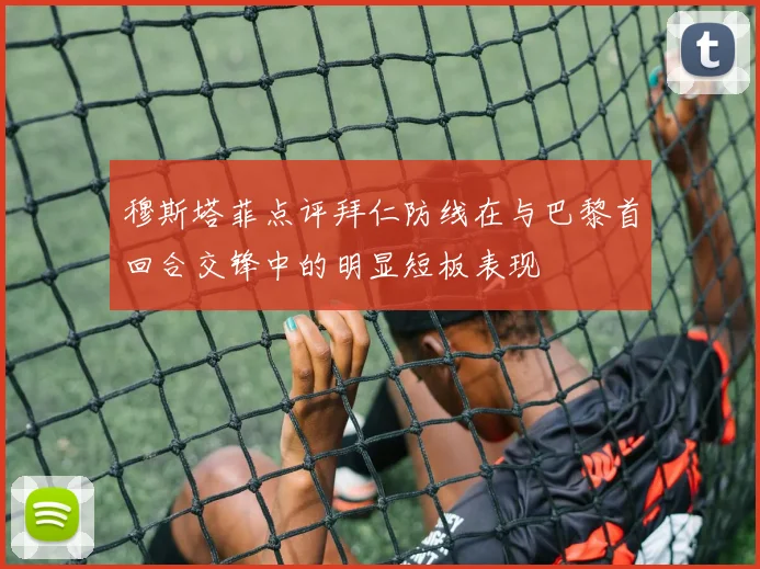 穆斯塔菲点评拜仁防线在与巴黎首回合交锋中的明显短板表现