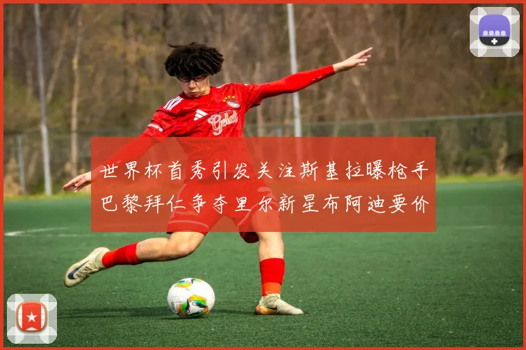 世界杯首秀引发关注斯基拉曝枪手巴黎拜仁争夺里尔新星布阿迪要价7000万欧