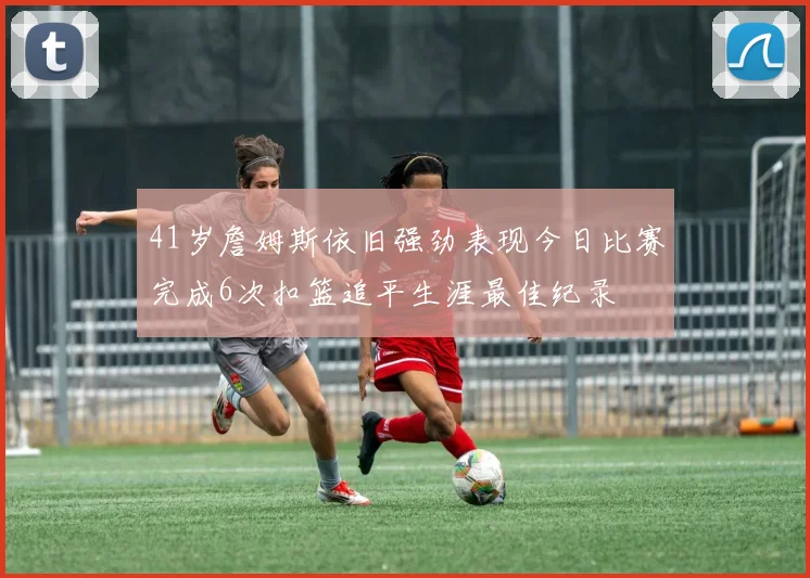 41岁詹姆斯依旧强劲表现今日比赛完成6次扣篮追平生涯最佳纪录